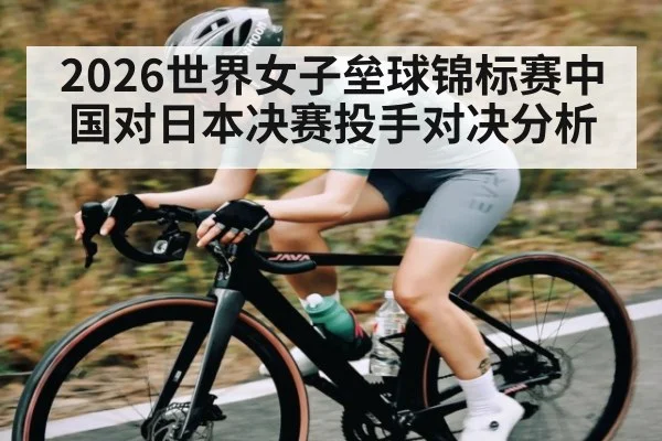 2026世界女子垒球锦标赛中国对日本决赛投手对决分析