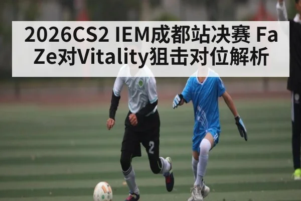 2026CS2 IEM成都站决赛 FaZe对Vitality狙击对位解析
