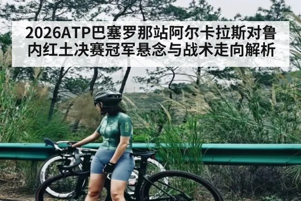 2026ATP巴塞罗那站阿尔卡拉斯对鲁内红土决赛冠军悬念与战术走向解析
